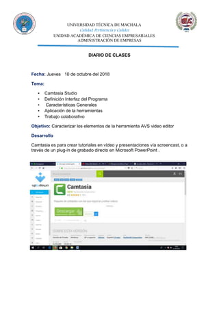 UNIVERSIDAD TÉCNICA DE MACHALA
Calidad, Pertinencia y Calidez
UNIDAD ACADÉMICA DE CIENCIAS EMPRESARIALES
ADMINISTRACIÓN DE EMPRESAS
DIARIO DE CLASES
Fecha: Jueves 10 de octubre del 2018
Tema:
▪ Camtasia Studio
▪ Definición Interfaz del Programa
▪ Características Generales
▪ Aplicación de la herramientas
▪ Trabajo colaborativo
Objetivo: Caracterizar los elementos de la herramienta AVS video editor
Desarrollo
Camtasia es para crear tutoriales en vídeo y presentaciones vía screencast, o a
través de un plug-in de grabado directo en Microsoft PowerPoint .
 