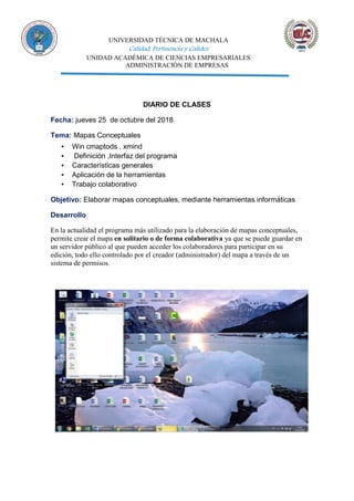 UNIVERSIDAD TÉCNICA DE MACHALA
Calidad, Pertinencia y Calidez
UNIDAD ACADÉMICA DE CIENCIAS EMPRESARIALES
ADMINISTRACIÓN DE EMPRESAS
DIARIO DE CLASES
Fecha: jueves 25 de octubre del 2018
Tema: Mapas Conceptuales
▪ Win cmaptods , xmind
▪ Definición ,Interfaz del programa
▪ Características generales
▪ Aplicación de la herramientas
▪ Trabajo colaborativo
Objetivo: Elaborar mapas conceptuales, mediante herramientas informáticas
Desarrollo
En la actualidad el programa más utilizado para la elaboración de mapas conceptuales,
permite crear el mapa en solitario o de forma colaborativa ya que se puede guardar en
un servidor público al que pueden acceder los colaboradores para participar en su
edición, todo ello controlado por el creador (administrador) del mapa a través de un
sistema de permisos.
 