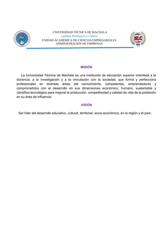 UNIVERSIDAD TÉCNICA DE MACHALA
Calidad, Pertinencia y Calidez
UNIDAD ACADÉMICA DE CIENCIAS EMPRESARIALES
ADMINISTRACIÓN DE EMPRESAS
MISIÓN
La Universidad Técnica de Machala es una institución de educación superior orientada a la
docencia, a la investigación y a la vinculación con la sociedad, que forma y perfecciona
profesionales en diversas áreas del conocimiento, competentes, emprendedores y
comprometidos con el desarrollo en sus dimensiones económico, humano, sustentable y
científico-tecnológico para mejorar la producción, competitividad y calidad de vida de la población
en su área de influencia.
VISIÓN
Ser líder del desarrollo educativo, cultural, territorial, socio-económico, en la región y el país.
 