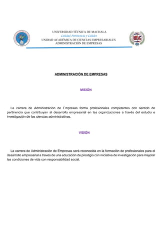 UNIVERSIDAD TÉCNICA DE MACHALA
Calidad, Pertinencia y Calidez
UNIDAD ACADÉMICA DE CIENCIAS EMPRESARIALES
ADMINISTRACIÓN DE EMPRESAS
ADMINISTRACIÓN DE EMPRESAS
MISIÓN
La carrera de Administración de Empresas forma profesionales competentes con sentido de
pertinencia que contribuyan al desarrollo empresarial en las organizaciones a través del estudio e
investigación de las ciencias administrativas.
VISIÓN
La carrera de Administración de Empresas será reconocida en la formación de profesionales para el
desarrollo empresarial a través de una educación de prestigio con iniciativa de investigación para mejorar
las condiciones de vida con responsabilidad social.
 