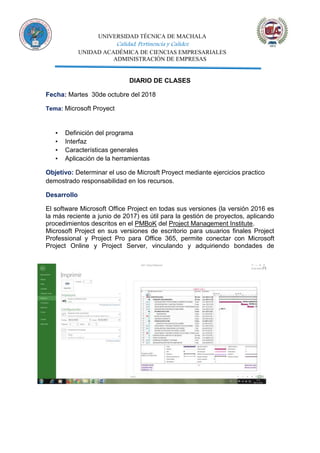 UNIVERSIDAD TÉCNICA DE MACHALA
Calidad, Pertinencia y Calidez
UNIDAD ACADÉMICA DE CIENCIAS EMPRESARIALES
ADMINISTRACIÓN DE EMPRESAS
DIARIO DE CLASES
Fecha: Martes 30de octubre del 2018
Tema: Microsoft Proyect
▪ Definición del programa
▪ Interfaz
▪ Características generales
▪ Aplicación de la herramientas
Objetivo: Determinar el uso de Microsft Proyect mediante ejercicios practico
demostrado responsabilidad en los recursos.
Desarrollo
El software Microsoft Office Project en todas sus versiones (la versión 2016 es
la más reciente a junio de 2017) es útil para la gestión de proyectos, aplicando
procedimientos descritos en el PMBoK del Project Management Institute.
Microsoft Project en sus versiones de escritorio para usuarios finales Project
Professional y Project Pro para Office 365, permite conectar con Microsoft
Project Online y Project Server, vinculando y adquiriendo bondades de
 