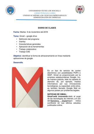 UNIVERSIDAD TÉCNICA DE MACHALA
Calidad, Pertinencia y Calidez
UNIDAD ACADÉMICA DE CIENCIAS EMPRESARIALES
ADMINISTRACIÓN DE EMPRESAS
DIARIO DE CLASES
Fecha: Martes 6 de noviembre del 2018
Tema: Gmail – google drive
▪ Definición del programa
▪ Interfaz
▪ Características generales
▪ Aplicación de la herramientas
▪ Trabajo colaborativo
▪ Trabajo CAE
Objetivo: identificar la forma de almacenamiento en línea mediante
aplicaciones de google.
Desarrollo
Es un tipo de servicio de correo
electrónico con posibilidades POP3 e
IMAP, Gmail es proporcionado por la
empresa estadounidense Google, Inc,
de manera gratuita, éste ha captado la
atención de, por ejemplo, medios
informativos por sus innovaciones
tecnológicas, su capacidad, entre otros,
es también llamado Google Mail en
algunos países por problemas legales.
NOTICIAS DE GMAIL:
Gmail está innovando dado el auge
de las tecnologías de Internet y el uso
del Marketing Digitalsegún indica
comScore en sus últimos estudios
publicados online.
 