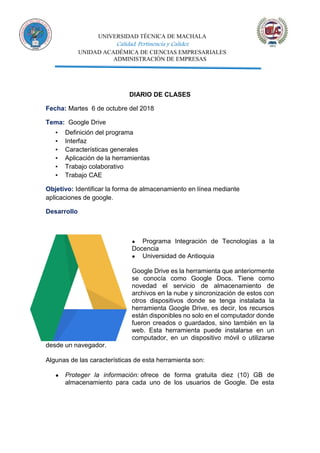 UNIVERSIDAD TÉCNICA DE MACHALA
Calidad, Pertinencia y Calidez
UNIDAD ACADÉMICA DE CIENCIAS EMPRESARIALES
ADMINISTRACIÓN DE EMPRESAS
DIARIO DE CLASES
Fecha: Martes 6 de octubre del 2018
Tema: Google Drive
▪ Definición del programa
▪ Interfaz
▪ Características generales
▪ Aplicación de la herramientas
▪ Trabajo colaborativo
▪ Trabajo CAE
Objetivo: Identificar la forma de almacenamiento en línea mediante
aplicaciones de google.
Desarrollo
● Programa Integración de Tecnologías a la
Docencia
● Universidad de Antioquia
Google Drive es la herramienta que anteriormente
se conocía como Google Docs. Tiene como
novedad el servicio de almacenamiento de
archivos en la nube y sincronización de estos con
otros dispositivos donde se tenga instalada la
herramienta Google Drive, es decir, los recursos
están disponibles no solo en el computador donde
fueron creados o guardados, sino también en la
web. Esta herramienta puede instalarse en un
computador, en un dispositivo móvil o utilizarse
desde un navegador.
Algunas de las características de esta herramienta son:
● Proteger la información: ofrece de forma gratuita diez (10) GB de
almacenamiento para cada uno de los usuarios de Google. De esta
 