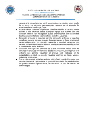 UNIVERSIDAD TÉCNICA DE MACHALA
Calidad, Pertinencia y Calidez
UNIDAD ACADÉMICA DE CIENCIAS EMPRESARIALES
ADMINISTRACIÓN DE EMPRESAS
manera, si la computadora o móvil sufren daños, se pierden o son objeto
de un robo, los archivos permanecerán seguros en el espacio de
almacenamiento de Google Drive.
● Acceder desde cualquier dispositivo: con este servicio, el usuario puede
acceder a sus archivos desde cualquier equipo que cuente con una
conexión internet y un navegador, puede sincronizarlos con una unidad
de almacenamiento local y compartirlos con otros usuarios.
● Compartir archivos o carpetas: permite compartir archivos o carpetas
completas con una persona o grupo de personas con el fin de propiciar el
trabajo colaborativo, por ejemplo, presentar o construir proyectos y/o
trabajos, o desarrollar nuevas ideas a través de debates sencillos sobre
el contenido de estos archivos.
● Visualizar todo tipo de formatos: se puede visualizar varios tipos de
formatos de archivos directamente desde el navegador, sin importar si el
software que permite visualizar el archivo está instalado en la
computadora o móvil; se puede visualizar archivos de texto, videos,
imágenes, entre otros.
● Buscar rápidamente: esta herramienta utiliza funciones de búsqueda que
permiten encontrar rápidamente lo que está buscando. Se puede buscar
por palabra clave o aplicar filtros para localizar un tipo de formato de
archivo espec
 