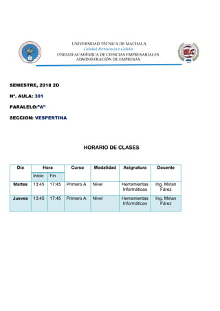 UNIVERSIDAD TÉCNICA DE MACHALA
Calidad, Pertinencia y Calidez
UNIDAD ACADÉMICA DE CIENCIAS EMPRESARIALES
ADMINISTRACIÓN DE EMPRESAS
SEMESTRE, 2018 2D
Nº. AULA: 301
PARALELO:”A”
SECCION: VESPERTINA
HORARIO DE CLASES
Día Hora Curso Modalidad Asignatura Docente
Inicio Fin
Martes 13:45 17:45 Primero A Nivel Herramientas
Informáticas
Ing. Mirian
Fárez
Jueves 13:45 17:45 Primero A Nivel Herramientas
Informáticas
Ing. Mirian
Fárez
 