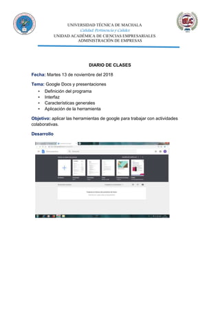 UNIVERSIDAD TÉCNICA DE MACHALA
Calidad, Pertinencia y Calidez
UNIDAD ACADÉMICA DE CIENCIAS EMPRESARIALES
ADMINISTRACIÓN DE EMPRESAS
DIARIO DE CLASES
Fecha: Martes 13 de noviembre del 2018
Tema: Google Docs y presentaciones
▪ Definición del programa
▪ Interfaz
▪ Características generales
▪ Aplicación de la herramienta
Objetivo: aplicar las herramientas de google para trabajar con actividades
colaborativas.
Desarrollo
 