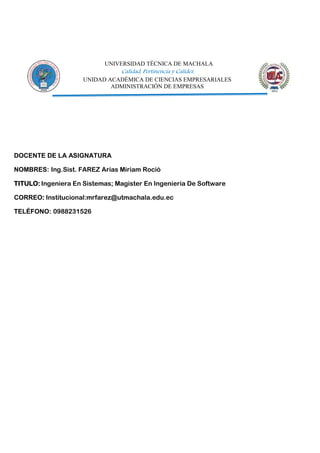 UNIVERSIDAD TÉCNICA DE MACHALA
Calidad, Pertinencia y Calidez
UNIDAD ACADÉMICA DE CIENCIAS EMPRESARIALES
ADMINISTRACIÓN DE EMPRESAS
DOCENTE DE LA ASIGNATURA
NOMBRES: Ing.Sist. FAREZ Arias Miriam Roció
TITULO: Ingeniera En Sistemas; Magister En Ingeniería De Software
CORREO: Institucional:mrfarez@utmachala.edu.ec
TELÉFONO: 0988231526
 