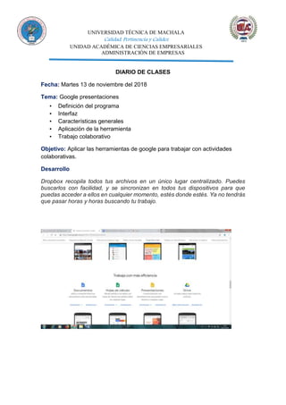 UNIVERSIDAD TÉCNICA DE MACHALA
Calidad, Pertinencia y Calidez
UNIDAD ACADÉMICA DE CIENCIAS EMPRESARIALES
ADMINISTRACIÓN DE EMPRESAS
DIARIO DE CLASES
Fecha: Martes 13 de noviembre del 2018
Tema: Google presentaciones
▪ Definición del programa
▪ Interfaz
▪ Características generales
▪ Aplicación de la herramienta
▪ Trabajo colaborativo
Objetivo: Aplicar las herramientas de google para trabajar con actividades
colaborativas.
Desarrollo
Dropbox recopila todos tus archivos en un único lugar centralizado. Puedes
buscarlos con facilidad, y se sincronizan en todos tus dispositivos para que
puedas acceder a ellos en cualquier momento, estés donde estés. Ya no tendrás
que pasar horas y horas buscando tu trabajo.
 