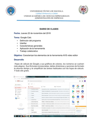 UNIVERSIDAD TÉCNICA DE MACHALA
Calidad, Pertinencia y Calidez
UNIDAD ACADÉMICA DE CIENCIAS EMPRESARIALES
ADMINISTRACIÓN DE EMPRESAS
DIARIO DE CLASES
Fecha: Jueves 22 de noviembre del 2018
Tema: Google Calc
▪ Definición del programa
▪ Interfaz
▪ Características generales
▪ Aplicación de la herramienta
▪ Trabajo colaborativo
Objetivo: Caracterizar los elementos de la herramienta AVS video editor
Desarrollo
Hojas de cálculo de Google y sus gráficos de colores, los números se vuelven
más alegres. Sus fórmulas incorporadas, tablas dinámicas y opciones de formato
te ahorran tiempo y te simplifican las tareas habituales con las hojas de cálculo.
Y todo ello gratis.
 
