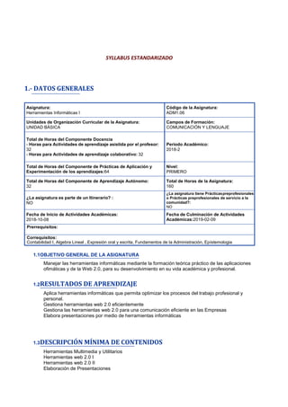 SYLLABUS ESTANDARIZADO
1.- DATOS GENERALES
Asignatura:
Herramientas Informáticas I
Código de la Asignatura:
ADM1.06
Unidades de Organización Curricular de la Asignatura:
UNIDAD BÁSICA
Campos de Formación:
COMUNICACIÓN Y LENGUAJE
Total de Horas del Componente Docencia
- Horas para Actividades de aprendizaje asistida por el profesor:
32
- Horas para Actividades de aprendizaje colaborativo: 32
Periodo Académico:
2018-2
Total de Horas del Componente de Prácticas de Aplicación y
Experimentación de los aprendizajes:64
Nivel:
PRIMERO
Total de Horas del Componente de Aprendizaje Autónomo:
32
Total de Horas de la Asignatura:
160
¿La asignatura es parte de un Itinerario? :
NO
¿La asignatura tiene Prácticaspreprofesionales
o Prácticas preprofesionales de servicio a la
comunidad?:
NO
Fecha de Inicio de Actividades Académicas:
2018-10-08
Fecha de Culminación de Actividades
Académicas:2019-02-09
Prerrequisitos:
Correquisitos:
Contabilidad I, Algebra Lineal , Expresión oral y escrita, Fundamentos de la Administración, Epístemologia
1.1OBJETIVO GENERAL DE LA ASIGNATURA
Manejar las herramientas informáticas mediante la formación teórica práctico de las aplicaciones
ofimáticas y de la Web 2.0, para su desenvolvimiento en su vida académica y profesional.
1.2RESULTADOS DE APRENDIZAJE
Aplica herramientas informáticas que permita optimizar los procesos del trabajo profesional y
personal.
Gestiona herramientas web 2.0 eficientemente
Gestiona las herramientas web 2.0 para una comunicación eficiente en las Empresas
Elabora presentaciones por medio de herramientas informáticas
1.3DESCRIPCIÓN MÍNIMA DE CONTENIDOS
Herramientas Multimedia y Utilitarios
Herramientas web 2.0 I
Herramientas web 2.0 II
Elaboración de Presentaciones
 