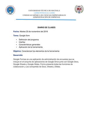 UNIVERSIDAD TÉCNICA DE MACHALA
Calidad, Pertinencia y Calidez
UNIDAD ACADÉMICA DE CIENCIAS EMPRESARIALES
ADMINISTRACIÓN DE EMPRESAS
DIARIO DE CLASES
Fecha: Martes 20 de noviembre del 2018
Tema: Google form
▪ Definición del programa
▪ Interfaz
▪ Características generales
▪ Aplicación de la herramienta
Objetivo: Caracterizar los elementos de la herramienta
Desarrollo
Google Formas es una aplicación de administración de encuestas que se
incluye en el conjunto de aplicaciones de Google Drive junto con Google Docs,
Google Sheets y Google Slides. Forms presenta todas las funciones de
colaboración y uso compartido de Docs, Sheets y Slides.
 