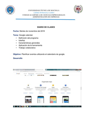 UNIVERSIDAD TÉCNICA DE MACHALA
Calidad, Pertinencia y Calidez
UNIDAD ACADÉMICA DE CIENCIAS EMPRESARIALES
ADMINISTRACIÓN DE EMPRESAS
DIARIO DE CLASES
Fecha: Martes de noviembre del 2018
Tema: Google calendar
▪ Definición del programa
▪ Interfaz
▪ Características generales
▪ Aplicación de la herramienta
▪ Trabajo colaborativo
Objetivo: Planificar eventos utilizando el calendario de google.
Desarrollo
 