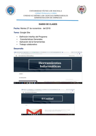 UNIVERSIDAD TÉCNICA DE MACHALA
Calidad, Pertinencia y Calidez
UNIDAD ACADÉMICA DE CIENCIAS EMPRESARIALES
ADMINISTRACIÓN DE EMPRESAS
DIARIO DE CLASES
Fecha: Martes 27 de noviembre del 2018
Tema: Google Site
▪ Definición Interfaz del Programa
▪ Características Generales
▪ Aplicación de la herramientas
▪ Trabajo colaborativo
Desarrollo
 