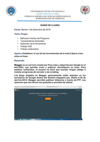 UNIVERSIDAD TÉCNICA DE MACHALA
Calidad, Pertinencia y Calidez
UNIDAD ACADÉMICA DE CIENCIAS EMPRESARIALES
ADMINISTRACIÓN DE EMPRESAS
DIARIO DE CLASES
Fecha: Martes 11de Diciembre del 2018
Tema: Blogger
▪ Definición Interfaz del Programa
▪ Características Generales
▪ Aplicación de la herramienta
▪ Trabajo CAE
▪ Trabajo colaborativo
Objetivo: Establecer el uso de las herramientas de la web 2.0para crear
sitios en línea
Desarrollo
Blogger es un servicio creado por Pyra Labs y adquirido por Google en el
año 2003, que permite crear y publicar una bitácora en línea. Para
publicar contenidos, el usuario no tiene que escribir ningún código o
instalar programas de servidor o de scripting.
Los blogs alojados en Blogger generalmente están alojados en los
servidores de Google dentro del dominio blogspot.com. Hasta el 30 de
abril de 2010, Blogger permitió publicar bitácoras a través de FTP. Las
opciones que nos ofrece son gratuitas y sencillas de utilizar.
 