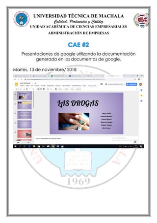 UNIVERSIDAD TÉCNICA DE MACHALA
Calidad, Pertinencia y Calidez
UNIDAD ACADÉMICA DE CIENCIAS EMPRESARIALES
ADMINISTRACIÓN DE EMPRESAS
Presentaciones de google utilizando la documentación
generada en los documentos de google.
Martes, 13 de noviembre/ 2018
 