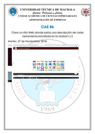 UNIVERSIDAD TÉCNICA DE MACHALA
Calidad, Pertinencia y Calidez
UNIDAD ACADÉMICA DE CIENCIAS EMPRESARIALES
ADMINISTRACIÓN DE EMPRESAS
Crear un sitio Web donde exista una descripción de cada
herramienta estudiada en la Unidad I y II
Martes, 27 de Noviembre/ 2018
 