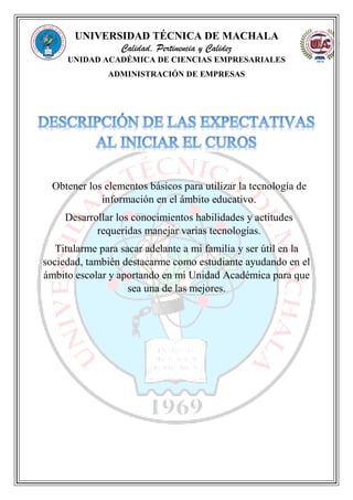 UNIVERSIDAD TÉCNICA DE MACHALA
Calidad, Pertinencia y Calidez
UNIDAD ACADÉMICA DE CIENCIAS EMPRESARIALES
ADMINISTRACIÓN DE EMPRESAS
Obtener los elementos básicos para utilizar la tecnología de
información en el ámbito educativo.
Desarrollar los conocimientos habilidades y actitudes
requeridas manejar varias tecnologías.
Titularme para sacar adelante a mi familia y ser útil en la
sociedad, también destacarme como estudiante ayudando en el
ámbito escolar y aportando en mi Unidad Académica para que
sea una de las mejores.
 