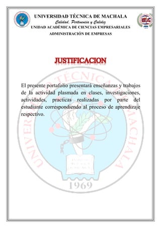 UNIVERSIDAD TÉCNICA DE MACHALA
Calidad, Pertinencia y Calidez
UNIDAD ACADÉMICA DE CIENCIAS EMPRESARIALES
ADMINISTRACIÓN DE EMPRESAS
El presente portafolio presentará enseñanzas y trabajos
de la actividad plasmada en clases, investigaciones,
actividades, practicas realizadas por parte del
estudiante correspondiendo al proceso de aprendizaje
respectivo.
 
