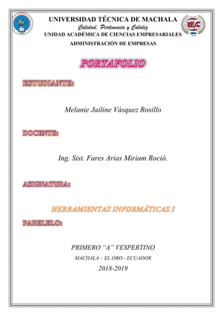UNIVERSIDAD TÉCNICA DE MACHALA
Calidad, Pertinencia y Calidez
UNIDAD ACADÉMICA DE CIENCIAS EMPRESARIALES
ADMINISTRACIÓN DE EMPRESAS
Melanie Jailine Vásquez Rosillo
Ing. Sist. Fares Arias Miriam Roció.
PRIMERO “A” VESPERTINO
MACHALA – EL ORO - ECUADOR
2018-2019
 