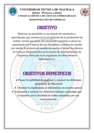 UNIVERSIDAD TÉCNICA DE MACHALA
Calidad, Pertinencia y Calidez
UNIDAD ACADÉMICA DE CIENCIAS EMPRESARIALES
ADMINISTRACIÓN DE EMPRESAS
Elaborar un portafolio es un método de enseñanza y
aprendizajes que consiste en la recopilación de la producción de
índole variada por parte del estudiante y permite evaluar las
capacidades en el marco de una disciplina o materia de estudio
por medio de técnicas de estudio de nuestra Unidad Académica
de Ciencias Empresariales en la carrera de Administración de
Empresas enfocado en la asignatura de Herramientas
Informáticas 1.
 Poseer la habilidad de practicar y conocer los diferentes
programas de Microsoft
 Orientar la importancia de informática en nuestra carrera
 Estructurar y realizar los diferentes trabajos explicados por
la docente con la finalidad de haber entendido con sus
conocimientos
 