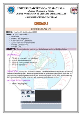 UNIVERSIDAD TÉCNICA DE MACHALA
Calidad, Pertinencia y Calidez
UNIDAD ACADÉMICA DE CIENCIAS EMPRESARIALES
ADMINISTRACIÓN DE EMPRESAS
DESARROLLO:
 Clic en el buscador de Windows.
 Buscar AVS video editor.
 Verificar si la App esté instalada.
 Iniciar la aplicación.
DEFINICIÓN: Un programa informático poderoso, completamente funcional y de fácil uso para el
tratamiento de datos de vídeo. Nuestro software dispone de numerosas oportunidades para crear los
mejores proyectos audiovisuales posibles, lo que hace que su trabajo con los datos audiovisuales sea
fácil y constructivo. La interfaz única será apta para usuarios de diversos niveles.
INTERFAZ DEL PROGRAMA:
 Interfaz del programa.
DIARIO DE CLASE N°1
FECHA: Martes, 09 de Octubre/ 2018
TEMA: AVS Video Editor
 Definición.
 Interfaz del Programa.
 Características Generales.
 Aplicación de la herramienta.
 Trabajo Colaborativo.
 Trabajo CAE.
OBJETIVO: Caracterizar los elementos de la herramienta AVS Video Editor
 