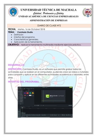 UNIVERSIDAD TÉCNICA DE MACHALA
Calidad, Pertinencia y Calidez
UNIDAD ACADÉMICA DE CIENCIAS EMPRESARIALES
ADMINISTRACIÓN DE EMPRESAS
DESARROLLO:
DEFINICIÓN: Camtasia Studio, es un software que permite grabar todas las
actividades que se realizan en el computador, pudiendo crear así vídeos o tutoriales
para compartir y aplicar en las diferentes actividades académicas o laborales, entre
otras.
INTERFAZ DEL PROGRAMA:
DIARIO DE CLASE N°2
FECHA: Martes, 16 de Octubre/ 2018
TEMA: Camtasia Studio
 Definición
 Interfaz del programa.
 Características generales.
 Aplicación de la herramienta.
OBJETIVO: Aplicar la herramienta multimedia mediante ejercicio práctico.
 