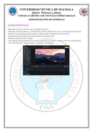 UNIVERSIDAD TÉCNICA DE MACHALA
Calidad, Pertinencia y Calidez
UNIDAD ACADÉMICA DE CIENCIAS EMPRESARIALES
ADMINISTRACIÓN DE EMPRESAS
CARACTERÍSTICAS
•Reproducción de archivos en cualquier tamaño
•Sencillo, fácil de utilizar y compartir los videos creados en casa o en el lugar de estudio.
•Posee una buena precisión para la captura del movimiento en pantalla
•Contenido profesional en poco tiempo de producción.
•Permite editar audio y video.
•Las aplicaciones creadas con éste programa se pueden integrar con otros programas
como PowerPoint, Movie Maker , Audacity, FrontPage.
 