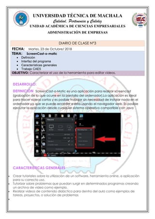 UNIVERSIDAD TÉCNICA DE MACHALA
Calidad, Pertinencia y Calidez
UNIDAD ACADÉMICA DE CIENCIAS EMPRESARIALES
ADMINISTRACIÓN DE EMPRESAS
DESARROLLO:
DEFINICIÓN ScreenCast-o-Matic es una aplicación para realizar screencast
(grabación de lo que ocurre en la pantalla del ordenador).La aplicación es ideal
para hacer vídeos cortos y es posible trabajar sin necesidad de instalar nada en el
ordenador ya que se puede acceder a ésta usando el navegador web. Es posible
ejecutar la aplicación desde cualquier sistema operativo compatible con Java
CARACTERISTICAS GENERALES
 Crear tutoriales sobre la utilización de un software, herramienta online, o aplicación
para su correcto uso.
 Tutorizar sobre problemas que puedan surgir en determinados programas creando
un archivo de video como ejemplo.
 Realizar videos de contenido didáctico para dentro del aula como ejemplos de
tareas, proyectos, o solución de problemas

DIARIO DE CLASE N°3
FECHA: Martes, 23 de Octubre/ 2018
TEMA: ScreenCast-o-matic
 Definición
 Interfaz del programa
 Características generales
 Trabajo CAE5
OBJETIVO: Caracterizar el uso de la herramienta para editar videos.
 
