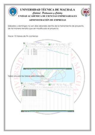 UNIVERSIDAD TÉCNICA DE MACHALA
Calidad, Pertinencia y Calidez
UNIDAD ACADÉMICA DE CIENCIAS EMPRESARIALES
ADMINISTRACIÓN DE EMPRESAS
Sábados y domingos no son días laborales dentro de la herramienta de proyecto,
de tal manera tendría que ser modificado el proyecto
Hacer 10 tareas de fin comienzo
Tarea vincular las tareas seleccionadas
 