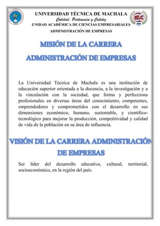 UNIVERSIDAD TÉCNICA DE MACHALA
Calidad, Pertinencia y Calidez
UNIDAD ACADÉMICA DE CIENCIAS EMPRESARIALES
ADMINISTRACIÓN DE EMPRESAS
MISIÓN DE LA CARRERA
ADMINISTRACIÓN DE EMPRESAS
La Universidad Técnica de Machala es una institución de
educación superior orientada a la docencia, a la investigación y a
la vinculación con la sociedad, que forma y perfecciona
profesionales en diversas áreas del conocimiento, competentes,
emprendedores y comprometidos con el desarrollo en sus
dimensiones económico, humano, sustentable, y científico-
tecnológico para mejorar la producción, competitividad y calidad
de vida de la población en su área de influencia.
VISIÓN DE LA CARRERA ADMINISTRACIÓN
DE EMPRESAS
Ser líder del desarrollo educativo, cultural, territorial,
socioeconómico, en la región del país.
 