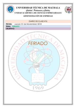 UNIVERSIDAD TÉCNICA DE MACHALA
Calidad, Pertinencia y Calidez
UNIDAD ACADÉMICA DE CIENCIAS EMPRESARIALES
ADMINISTRACIÓN DE EMPRESAS
FERIADO
DIARIO DE CLASE N°6
FECHA: Jueves, 01 de Noviembre/ 2018
TEMA: FERIADO
OBJETIVO:
 