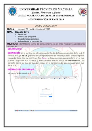 UNIVERSIDAD TÉCNICA DE MACHALA
Calidad, Pertinencia y Calidez
UNIDAD ACADÉMICA DE CIENCIAS EMPRESARIALES
ADMINISTRACIÓN DE EMPRESAS
DESARROLLO:
DEFINICION: es el servicio de almacenamiento de datos en una nube de la red. El
servicio incluye 15 GB gratuitos en una plataforma en la que puedes crear carpetas
y guardar todo tipo de archivos. Con Drive, se tiene acceso a un escritorio en el que
puedes organizar tus ficheros y básicamente hacer todas las funciones de una
carpeta como las que se pueden hacer en el ambiente del sistema operativo que
tiene la PC.
INTERFAZ DEL PROGRAMA:
Iniciamos sesión en Gmail.
DIARIO DE CLASE N°7
FECHA: Jueves, 01 de Noviembre/ 2018
TEMA: Google Drive
 Definición
 Interfaz del programa
 Características generales
 Aplicación de la herramienta
OBJETIVO: Identificar la forma de almacenamiento en línea mediante aplicaciones
de google
 