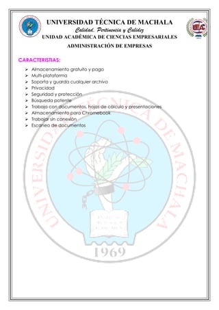 UNIVERSIDAD TÉCNICA DE MACHALA
Calidad, Pertinencia y Calidez
UNIDAD ACADÉMICA DE CIENCIAS EMPRESARIALES
ADMINISTRACIÓN DE EMPRESAS
CARACTERISTIAS:
 Almacenamiento gratuito y pago
 Multi-plataforma
 Soporta y guarda cualquier archivo
 Privacidad
 Seguridad y protección
 Búsqueda potente
 Trabaja con documentos, hojas de cálculo y presentaciones
 Almacenamiento para Chromebook
 Trabajar sin conexión
 Escaneo de documentos
 