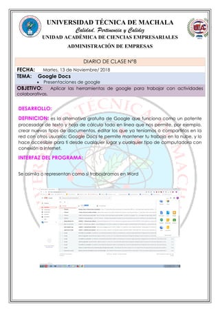 UNIVERSIDAD TÉCNICA DE MACHALA
Calidad, Pertinencia y Calidez
UNIDAD ACADÉMICA DE CIENCIAS EMPRESARIALES
ADMINISTRACIÓN DE EMPRESAS
DESARROLLO:
DEFINICION: es la alternativa gratuita de Google que funciona como un potente
procesador de texto y hoja de cálculo todo en línea que nos permite, por ejemplo,
crear nuevos tipos de documentos, editar los que ya teníamos o compartirlos en la
red con otros usuarios; Google Docs te permite mantener tu trabajo en la nube, y lo
hace accesible para ti desde cualquier lugar y cualquier tipo de computadora con
conexión a Internet.
INTERFAZ DEL PROGRAMA:
DIARIO DE CLASE N°8
FECHA: Martes, 13 de Noviembre/ 2018
TEMA: Google Docs
 Presentaciones de google
OBJETIVO: Aplicar las herramientas de google para trabajar con actividades
colaborativas.
Se asimila o representan como si trabajáramos en Word
 
