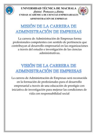 UNIVERSIDAD TÉCNICA DE MACHALA
Calidad, Pertinencia y Calidez
UNIDAD ACADÉMICA DE CIENCIAS EMPRESARIALES
ADMINISTRACIÓN DE EMPRESAS
La carrera de Administración de Empresas forma
profesionales competentes con sentido de pertinencia que
contribuyan al desarrollo empresarial en las organizaciones
a través del estudio e investigación de las ciencias
administrativas.
La carrera de Administración de Empresas será reconocida
en la formación de profesionales para el desarrollo
empresarial a través de una educación de prestigio con
iniciativa de investigación para mejorar las condiciones de
vida con responsabilidad social
 