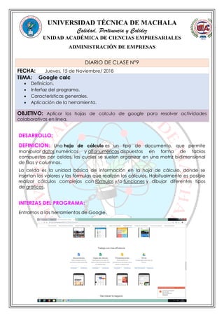 UNIVERSIDAD TÉCNICA DE MACHALA
Calidad, Pertinencia y Calidez
UNIDAD ACADÉMICA DE CIENCIAS EMPRESARIALES
ADMINISTRACIÓN DE EMPRESAS
DESARROLLO:
DEFINICION: Una hoja de cálculo es un tipo de documento, que permite
manipular datos numéricos y alfanuméricos dispuestos en forma de tablas
compuestas por celdas, las cuales se suelen organizar en una matriz bidimensional
de filas y columnas.
La celda es la unidad básica de información en la hoja de cálculo, donde se
insertan los valores y las fórmulas que realizan los cálculos. Habitualmente es posible
realizar cálculos complejos con fórmulas y/o funciones y dibujar diferentes tipos
de gráficas.
INTERZAS DEL PROGRAMA:
Entramos a las herramientas de Google.
DIARIO DE CLASE N°9
FECHA: Jueves, 15 de Noviembre/ 2018
TEMA: Google calc
 Definicion.
 Interfaz del programa.
 Caracteristicas generales.
 Aplicación de la herramienta.
OBJETIVO: Aplicar las hojas de calculo de google para resolver actividades
colaborativas en linea.
 