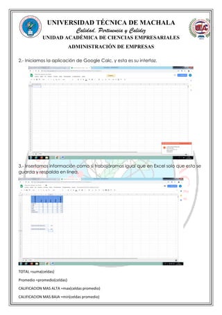 UNIVERSIDAD TÉCNICA DE MACHALA
Calidad, Pertinencia y Calidez
UNIDAD ACADÉMICA DE CIENCIAS EMPRESARIALES
ADMINISTRACIÓN DE EMPRESAS
2.- Iniciamos la aplicación de Google Calc, y esta es su interfaz.
3.- Insertamos información como si trabajáramos igual que en Excel solo que esta se
guarda y respalda en línea.
TOTAL =suma(celdas)
Promedio =promedio(celdas)
CALIFICACION MAS ALTA =max(celdas promedio)
CALIFICACION MAS BAJA =min(celdas promedio)
 