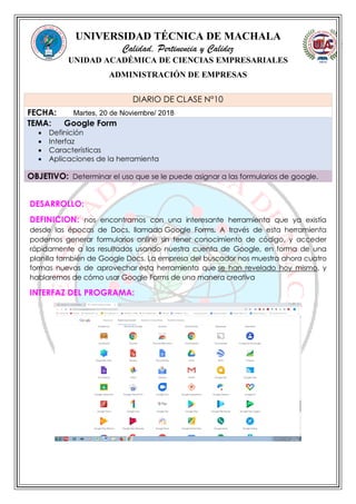 UNIVERSIDAD TÉCNICA DE MACHALA
Calidad, Pertinencia y Calidez
UNIDAD ACADÉMICA DE CIENCIAS EMPRESARIALES
ADMINISTRACIÓN DE EMPRESAS
DESARROLLO:
DEFINICION: nos encontramos con una interesante herramienta que ya existía
desde las épocas de Docs, llamada Google Forms. A través de esta herramienta
podemos generar formularios online sin tener conocimiento de código, y acceder
rápidamente a los resultados usando nuestra cuenta de Google, en forma de una
planilla también de Google Docs. La empresa del buscador nos muestra ahora cuatro
formas nuevas de aprovechar esta herramienta que se han revelado hoy mismo, y
hablaremos de cómo usar Google Forms de una manera creativa
INTERFAZ DEL PROGRAMA:
DIARIO DE CLASE N°10
FECHA: Martes, 20 de Noviembre/ 2018
TEMA: Google Form
 Definición
 Interfaz
 Características
 Aplicaciones de la herramienta
OBJETIVO: Determinar el uso que se le puede asignar a las formularios de google.
 