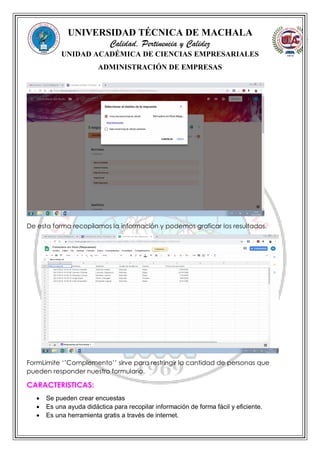 UNIVERSIDAD TÉCNICA DE MACHALA
Calidad, Pertinencia y Calidez
UNIDAD ACADÉMICA DE CIENCIAS EMPRESARIALES
ADMINISTRACIÓN DE EMPRESAS
De esta forma recopilamos la información y podemos graficar los resultados.
FormLimite ‘’Complemento’’ sirve para restringir la cantidad de personas que
pueden responder nuestro formulario.
CARACTERISTICAS:
 Se pueden crear encuestas
 Es una ayuda didáctica para recopilar información de forma fácil y eficiente.
 Es una herramienta gratis a través de internet.
 