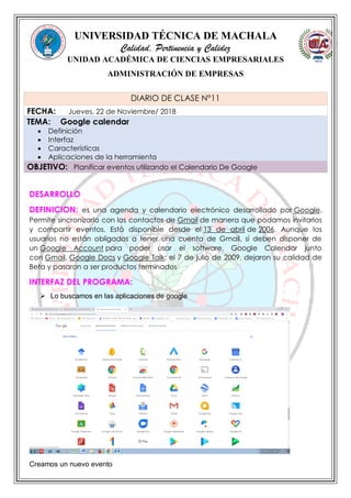 UNIVERSIDAD TÉCNICA DE MACHALA
Calidad, Pertinencia y Calidez
UNIDAD ACADÉMICA DE CIENCIAS EMPRESARIALES
ADMINISTRACIÓN DE EMPRESAS
DESARROLLO
DEFINICION: es una agenda y calendario electrónico desarrollado por Google.
Permite sincronizarlo con los contactos de Gmail de manera que podamos invitarlos
y compartir eventos. Está disponible desde el 13 de abril de 2006. Aunque los
usuarios no están obligados a tener una cuenta de Gmail, sí deben disponer de
un Google Account para poder usar el software. Google Calendar junto
con Gmail, Google Docs y Google Talk; el 7 de julio de 2009, dejaron su calidad de
Beta y pasaron a ser productos terminados
INTERFAZ DEL PROGRAMA:
 Lo buscamos en las aplicaciones de google
Creamos un nuevo evento
DIARIO DE CLASE N°11
FECHA: Jueves, 22 de Noviembre/ 2018
TEMA: Google calendar
 Definición
 Interfaz
 Características
 Aplicaciones de la herramienta
OBJETIVO: Planificar eventos utilizando el Calendario De Google
 