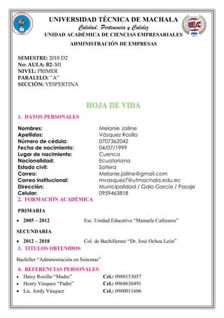 UNIVERSIDAD TÉCNICA DE MACHALA
Calidad, Pertinencia y Calidez
UNIDAD ACADÉMICA DE CIENCIAS EMPRESARIALES
ADMINISTRACIÓN DE EMPRESAS
SEMESTRE: 2018 D2
No: AULA: B2-301
NIVEL: PRIMER
PARALELO: ‘’A’’
SECCIÓN: VESPERTINA
1. DATOS PERSONALES
Nombres: Melanie Jailine
Apellidos: Vásquez Rosillo
Número de cédula: 0707362042
Fecha de nacimiento: 04/07/1999
Lugar de nacimiento: Cuenca
Nacionalidad: Ecuatoriana
Estado civil: Soltera
Correo: Melanie.jailine@gmail.com
Correo institucional: mvasquez7@utmachala.edu.ec
Dirección: Municipalidad / Galo García / Pasaje
Celular: 0959463818
2. FORMACIÓN ACADÉMICA
PRIMARIA
 2005 – 2012 Esc. Unidad Educativa “Manuela Cañizares”
SECUNDARIA
 2012 – 2018 Col. de Bachillerato “Dr. José Ochoa León”
3. TITULOS OBTENIDOS
Bachiller “Administración en Sistemas”
4. REFERENCIAS PERSONALES
 Daisy Rosillo “Madre” Cel.: 0988153057
 Henry Vásquez “Padre” Cel.: 0968630491
 Lic. Jordy Vásquez Cel.: 0980011606
 