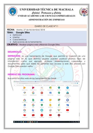 UNIVERSIDAD TÉCNICA DE MACHALA
Calidad, Pertinencia y Calidez
UNIDAD ACADÉMICA DE CIENCIAS EMPRESARIALES
ADMINISTRACIÓN DE EMPRESAS
DESARROLLO:
DEFINICION: es una herramienta de Google que permite la creación de una
página web en la que distintos usuarios pueden publicar diversos tipos de
información, como por ejemplo, archivos, presentaciones, calendarios y
documentos; para que todas las personas con acceso a este sitio creado con
Google Sites puedan verlos.
INTERFAZ DEL PROGRAMA:
Buscamos los sitios web en las herramientas de Gmail
DIARIO DE CLASE N°11
FECHA: Martes, 27 de Noviembre/ 2018
TEMA: Google Sities
 Definición
 Interfaz
 Características
 Aplicaciones de la herramienta
OBJETIVO: Realizar página web utilizando Google Sities.
 