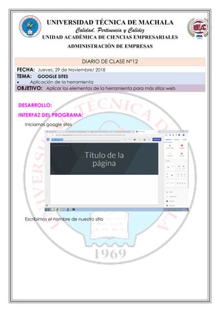 UNIVERSIDAD TÉCNICA DE MACHALA
Calidad, Pertinencia y Calidez
UNIDAD ACADÉMICA DE CIENCIAS EMPRESARIALES
ADMINISTRACIÓN DE EMPRESAS
DESARROLLO:
INTERFAZ DEL PROGRAMA:
Iniciamos google sites
Escribimos el nombre de nuestro sitio
DIARIO DE CLASE N°12
FECHA: Jueves, 29 de Noviembre/ 2018
TEMA: GOOGLE SITES
 Aplicación de la herramienta
OBJETIVO: Aplicar los elementos de la herramienta para más sitios web
 