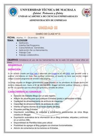 UNIVERSIDAD TÉCNICA DE MACHALA
Calidad, Pertinencia y Calidez
UNIDAD ACADÉMICA DE CIENCIAS EMPRESARIALES
ADMINISTRACIÓN DE EMPRESAS
DESARROLLO
DEFINICION
Es un servicio creado por Pyra Labs y adquirido por Google en el año 2003, que permite crear y
publicar una bitácora en línea. Para publicar contenidos, el usuario no tiene que escribir ningún
código o instalar programas de servidor o de scripting.
Los blogs alojados en Blogger generalmente están alojados en los servidores de Google dentro del
dominio blogspot.com. Hasta el 30 de abril de 2010, Blogger permitió publicar bitácoras a través
de FTP. Las opciones que nos ofrece son gratuitas y sencillas de utilizar.
CARACTERTISTICAS GENERALES
 Creación de múltiples Blogs con un solo registro.
 Adición de usuarios para que publiquen Entradas (posts) o administren el Blog.
 Capacidad de almacenamiento de archivos de imagenes
 Capacidad de almacenamiento de archivos de video
 Interfaz en varios idiomas en el modo diseño del Blog.
 Etiquetas para las Entradas
 Importación automática de entradas y comentarios, provenientes de otros Blogs
creados en Blogger.
 Exportación automática de la información de un Blog (entradas, etiquetas y archivos)
en un archivo XML.
 Disponibilidad de Plantillas listas para utilizar.
 Posibilidad de agregar al Blog gadgets con diversas funcionalidades.
 Adición de comentarios de los lectores en Entradas.
DIARIO DE CLASE N°13
FECHA: Martes, 11 - Diciembre - 2018
TEMA: BLOGGER
 Definición,
 Interfaz Del Programa,
 Características Generales,
 Aplicación De La Herramienta,
 Trabajo Cae
 Trabajo colaborativo.
OBJETIVO: Establece el uso de las herramientas de la web 2.0 para crear sitios en
línea.
 
