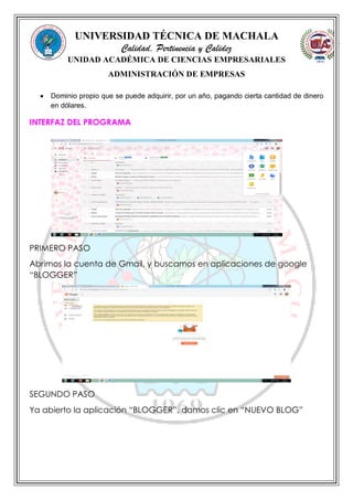 UNIVERSIDAD TÉCNICA DE MACHALA
Calidad, Pertinencia y Calidez
UNIDAD ACADÉMICA DE CIENCIAS EMPRESARIALES
ADMINISTRACIÓN DE EMPRESAS
 Dominio propio que se puede adquirir, por un año, pagando cierta cantidad de dinero
en dólares.
INTERFAZ DEL PROGRAMA
PRIMERO PASO
Abrimos la cuenta de Gmail, y buscamos en aplicaciones de google
“BLOGGER”
SEGUNDO PASO
Ya abierto la aplicación “BLOGGER”, damos clic en “NUEVO BLOG”
 