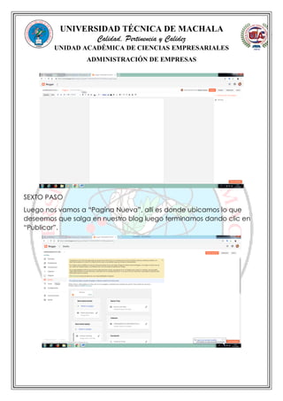 UNIVERSIDAD TÉCNICA DE MACHALA
Calidad, Pertinencia y Calidez
UNIDAD ACADÉMICA DE CIENCIAS EMPRESARIALES
ADMINISTRACIÓN DE EMPRESAS
SEXTO PASO
Luego nos vamos a “Pagina Nueva”, allí es donde ubicamos lo que
deseemos que salga en nuestro blog luego terminamos dando clic en
“Publicar”.
 