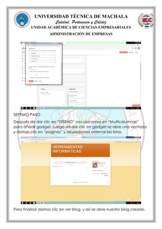 UNIVERSIDAD TÉCNICA DE MACHALA
Calidad, Pertinencia y Calidez
UNIDAD ACADÉMICA DE CIENCIAS EMPRESARIALES
ADMINISTRACIÓN DE EMPRESAS
SEPTIMO PASO
Después de dar clic en “DISEÑO” nos ubicamos en “Multicolumnas”
para añadir gadget. Luego de dar clic en gadget se abre una ventada
y damos clic en “paginas” y asi podemos ordenar las listas.
Para finalizar damos clic en ver blog, y así se abre nuestro blog creado.
 