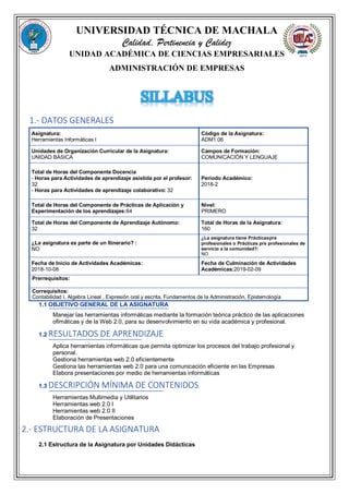 UNIVERSIDAD TÉCNICA DE MACHALA
Calidad, Pertinencia y Calidez
UNIDAD ACADÉMICA DE CIENCIAS EMPRESARIALES
ADMINISTRACIÓN DE EMPRESAS
1.- DATOS GENERALES
Asignatura:
Herramientas Informáticas I
Código de la Asignatura:
ADM1.06
Unidades de Organización Curricular de la Asignatura:
UNIDAD BÁSICA
Campos de Formación:
COMUNICACIÓN Y LENGUAJE
Total de Horas del Componente Docencia
- Horas para Actividades de aprendizaje asistida por el profesor:
32
- Horas para Actividades de aprendizaje colaborativo: 32
Periodo Académico:
2018-2
Total de Horas del Componente de Prácticas de Aplicación y
Experimentación de los aprendizajes:64
Nivel:
PRIMERO
Total de Horas del Componente de Aprendizaje Autónomo:
32
Total de Horas de la Asignatura:
160
¿La asignatura es parte de un Itinerario? :
NO
¿La asignatura tiene Prácticaspre
profesionales o Prácticas pre profesionales de
servicio a la comunidad?:
NO
Fecha de Inicio de Actividades Académicas:
2018-10-08
Fecha de Culminación de Actividades
Académicas:2019-02-09
Prerrequisitos:
Correquisitos:
Contabilidad I, Algebra Lineal , Expresión oral y escrita, Fundamentos de la Administración, Epistemología
1.1 OBJETIVO GENERAL DE LA ASIGNATURA
Manejar las herramientas informáticas mediante la formación teórica práctico de las aplicaciones
ofimáticas y de la Web 2.0, para su desenvolvimiento en su vida académica y profesional.
1.2 RESULTADOS DE APRENDIZAJE
Aplica herramientas informáticas que permita optimizar los procesos del trabajo profesional y
personal.
Gestiona herramientas web 2.0 eficientemente
Gestiona las herramientas web 2.0 para una comunicación eficiente en las Empresas
Elabora presentaciones por medio de herramientas informáticas
1.3 DESCRIPCIÓN MÍNIMA DE CONTENIDOS
Herramientas Multimedia y Utilitarios
Herramientas web 2.0 I
Herramientas web 2.0 II
Elaboración de Presentaciones
2.- ESTRUCTURA DE LA ASIGNATURA
2.1 Estructura de la Asignatura por Unidades Didácticas
 