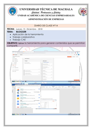 UNIVERSIDAD TÉCNICA DE MACHALA
Calidad, Pertinencia y Calidez
UNIDAD ACADÉMICA DE CIENCIAS EMPRESARIALES
ADMINISTRACIÓN DE EMPRESAS
DIARIO DE CLASE N°14
FECHA: Jueves, 13 - Diciembre - 2018
TEMA: BLOGGER
 Aplicación de la herramienta
 Trabajo colaborativo
 Trabajo CAE
OBJETIVO: Aplicar la herramienta para generar contenidos que se permitan
compartir.
 