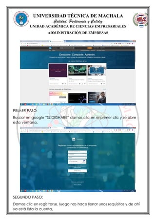 UNIVERSIDAD TÉCNICA DE MACHALA
Calidad, Pertinencia y Calidez
UNIDAD ACADÉMICA DE CIENCIAS EMPRESARIALES
ADMINISTRACIÓN DE EMPRESAS
PRIMER PASO
Buscar en google “SLIDESHARE” damos clic en el primer clic y se abre
esta ventana.
SEGUNDO PASO:
Damos clic en registrarse, luego nos hace llenar unos requisitos y de ahí
ya está lista la cuenta.
 